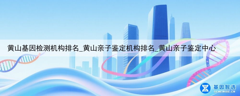 黄山基因检测机构排名_黄山亲子鉴定机构排名_黄山亲子鉴定中心