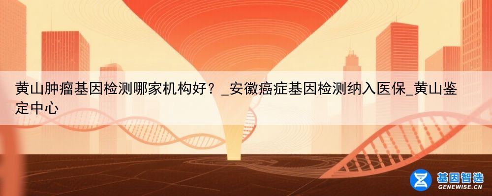 黄山肿瘤基因检测哪家机构好？_安徽癌症基因检测纳入医保_黄山鉴定中心