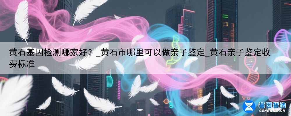 黄石基因检测哪家好?_黄石市哪里可以做亲子鉴定_黄石亲子鉴定收费标准