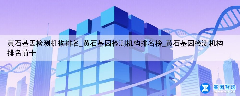 黄石基因检测机构排名_黄石基因检测机构排名榜_黄石基因检测机构排名前十