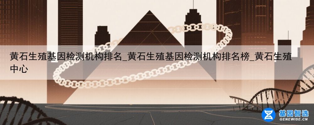 黄石生殖基因检测机构排名_黄石生殖基因检测机构排名榜_黄石生殖中心