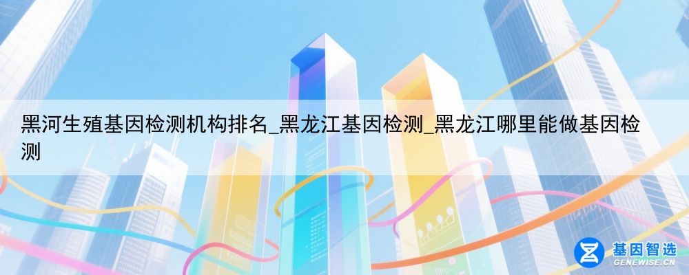 黑河生殖基因检测机构排名_黑龙江基因检测_黑龙江哪里能做基因检测