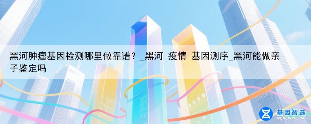 黑河肿瘤基因检测哪里做靠谱？_黑河 疫情 基因测序_黑河能做亲子鉴定吗