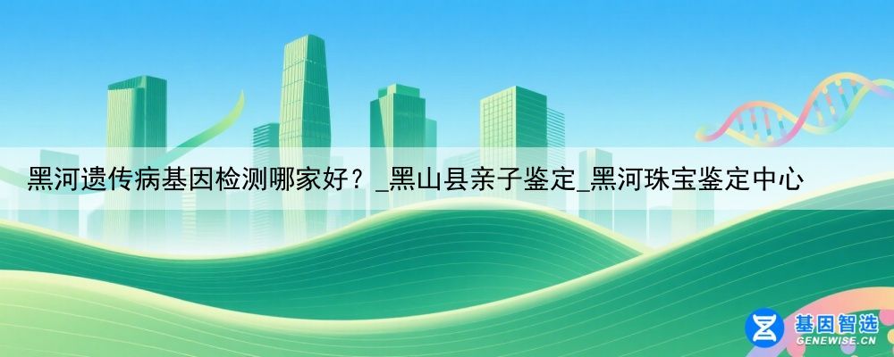 黑河遗传病基因检测哪家好？_黑山县亲子鉴定_黑河珠宝鉴定中心