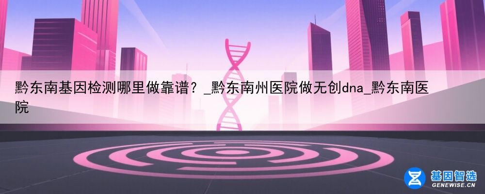 黔东南基因检测哪里做靠谱？_黔东南州医院做无创dna_黔东南医院