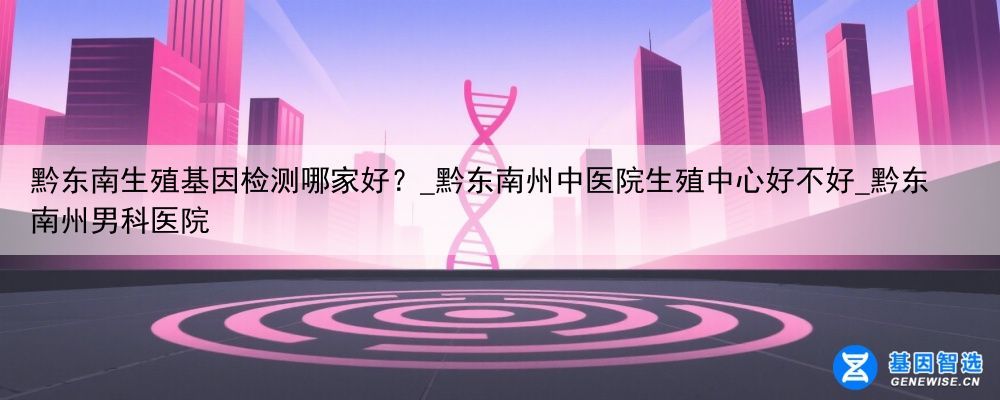 黔东南生殖基因检测哪家好？_黔东南州中医院生殖中心好不好_黔东南州男科医院