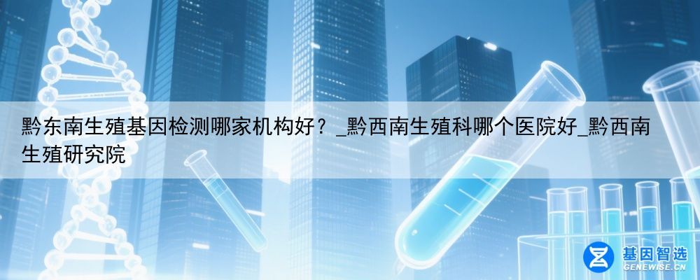黔东南生殖基因检测哪家机构好？_黔西南生殖科哪个医院好_黔西南生殖研究院