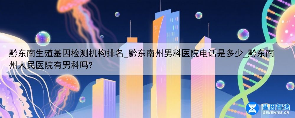 黔东南生殖基因检测机构排名_黔东南州男科医院电话是多少_黔东南州人民医院有男科吗?