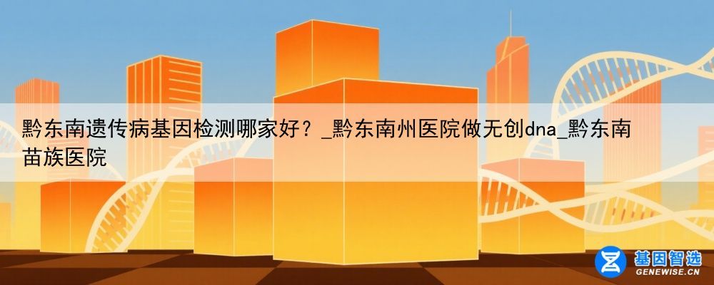 黔东南遗传病基因检测哪家好？_黔东南州医院做无创dna_黔东南苗族医院