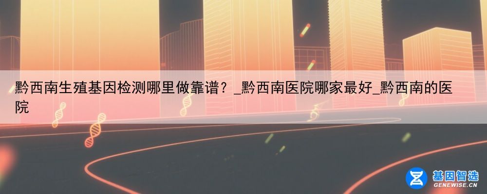 黔西南生殖基因检测哪里做靠谱？_黔西南医院哪家最好_黔西南的医院