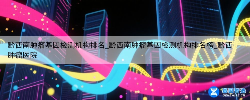 黔西南肿瘤基因检测机构排名_黔西南肿瘤基因检测机构排名榜_黔西肿瘤医院