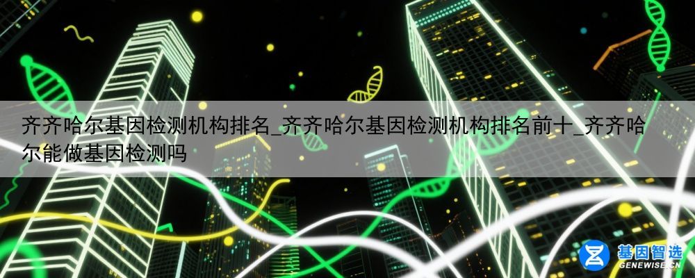 齐齐哈尔基因检测机构排名_齐齐哈尔基因检测机构排名前十_齐齐哈尔能做基因检测吗