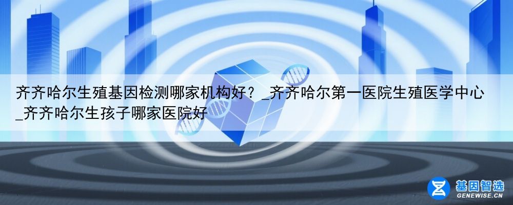 齐齐哈尔生殖基因检测哪家机构好？_齐齐哈尔第一医院生殖医学中心_齐齐哈尔生孩子哪家医院好