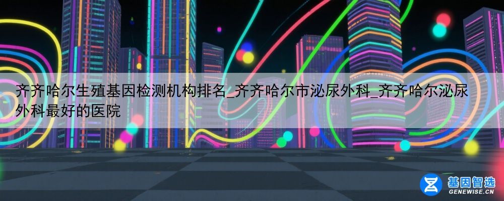 齐齐哈尔生殖基因检测机构排名_齐齐哈尔市泌尿外科_齐齐哈尔泌尿外科最好的医院