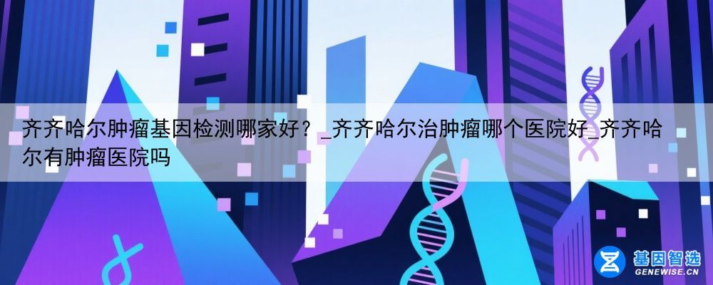齐齐哈尔肿瘤基因检测哪家好？_齐齐哈尔治肿瘤哪个医院好_齐齐哈尔有肿瘤医院吗