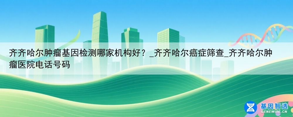 齐齐哈尔肿瘤基因检测哪家机构好？_齐齐哈尔癌症筛查_齐齐哈尔肿瘤医院电话号码