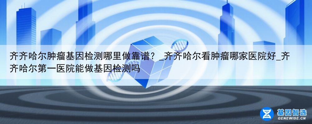 齐齐哈尔肿瘤基因检测哪里做靠谱？_齐齐哈尔看肿瘤哪家医院好_齐齐哈尔第一医院能做基因检测吗