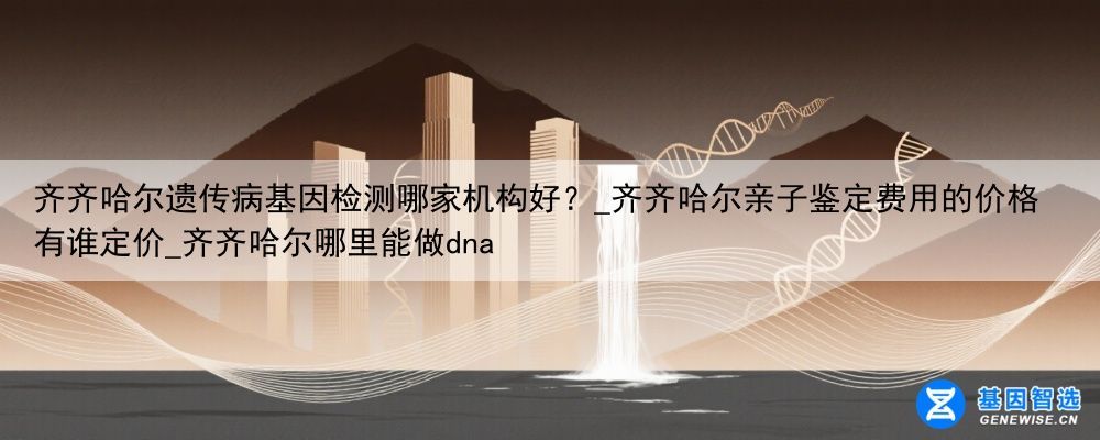齐齐哈尔遗传病基因检测哪家机构好？_齐齐哈尔亲子鉴定费用的价格有谁定价_齐齐哈尔哪里能做dna