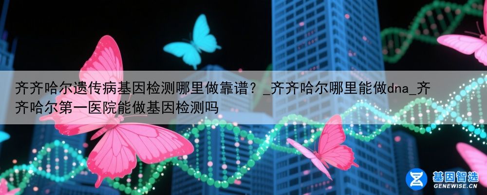 齐齐哈尔遗传病基因检测哪里做靠谱？_齐齐哈尔哪里能做dna_齐齐哈尔第一医院能做基因检测吗