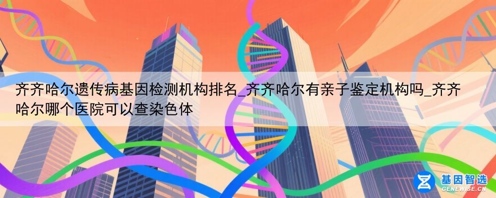 齐齐哈尔遗传病基因检测机构排名_齐齐哈尔有亲子鉴定机构吗_齐齐哈尔哪个医院可以查染色体