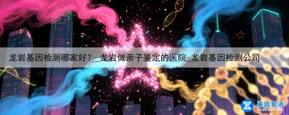 龙岩基因检测哪家好？_龙岩做亲子鉴定的医院_龙岩基因检测公司