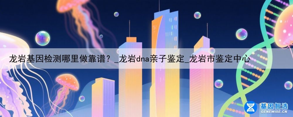 龙岩基因检测哪里做靠谱？_龙岩dna亲子鉴定_龙岩市鉴定中心