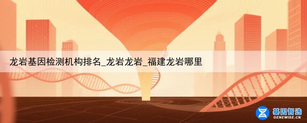 龙岩基因检测机构排名_龙岩龙岩_福建龙岩哪里