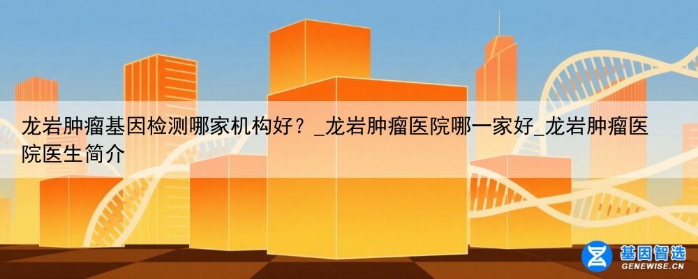 龙岩肿瘤基因检测哪家机构好？_龙岩肿瘤医院哪一家好_龙岩肿瘤医院医生简介